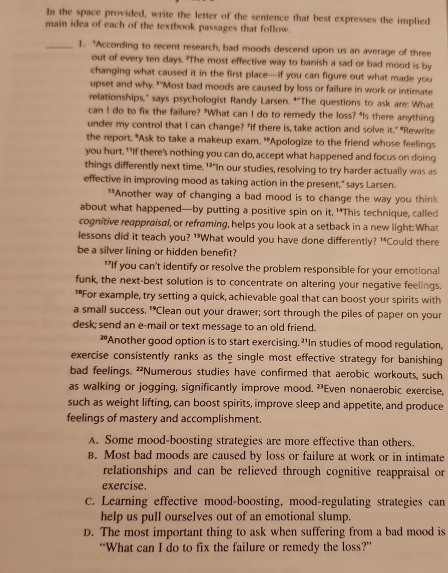 In the space provided, write the letter of the sentence that best expresses the implied
main idea of each of the textbook passages that follow.
_1. 'According to recent research, bad moods descend upon us an average of three
out of every ten days. "The most effective way to banish a sad or bad mood is by
changing what caused it in the first place—if you can figure out what made you
upset and why, "'Most bad moods are caused by loss or failure in work or intimate
relationships,' says psychologist Randy Larsen. *"The questions to ask are: What
can I do to fix the failure? "What can I do to remedy the loss? "Is there anything
under my control that I can change? "If there is, take action and solve it." "Rewrite
the report. *Ask to take a makeup exam. '*Apologize to the friend whose feelings
you hurt. ""If there's nothing you can do, accept what happened and focus on doing
things differently next time. ’?"In our studies, resolving to try harder actually was as
effective in improving mood as taking action in the present," says Larsen.
**Another way of changing a bad mood is to change the way you think
about what happened—by putting a positive spin on it, '*This technique, called
cognitive reappraisal, or reframing, helps you look at a setback in a new light: What
lessons did it teach you? '*What would you have done differently? '*Could there
be a silver lining or hidden benefit?
"*If you can't identify or resolve the problem responsible for your emotional
funk, the next-best solution is to concentrate on altering your negative feelings.
*"For example, try setting a quick, achievable goal that can boost your spirits with
a small success. "Clean out your drawer; sort through the piles of paper on your
desk; send an e-mail or text message to an old friend.
*Another good option is to start exercising. ?'In studies of mood regulation,
exercise consistently ranks as the single most effective strategy for banishing
bad feelings. *Numerous studies have confirmed that aerobic workouts, such
as walking or jogging, significantly improve mood. ²³Even nonaerobic exercise,
such as weight lifting, can boost spirits, improve sleep and appetite, and produce
feelings of mastery and accomplishment.
A. Some mood-boosting strategies are more effective than others.
B. Most bad moods are caused by loss or failure at work or in intimate
relationships and can be relieved through cognitive reappraisal or
exercise.
C. Learning effective mood-boosting, mood-regulating strategies can
help us pull ourselves out of an emotional slump.
D. The most important thing to ask when suffering from a bad mood is
“What can I do to fix the failure or remedy the loss?”