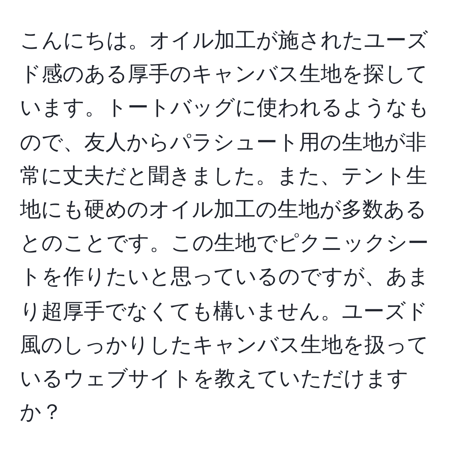 こんにちは。オイル加工が施されたユーズド感のある厚手のキャンバス生地を探しています。トートバッグに使われるようなもので、友人からパラシュート用の生地が非常に丈夫だと聞きました。また、テント生地にも硬めのオイル加工の生地が多数あるとのことです。この生地でピクニックシートを作りたいと思っているのですが、あまり超厚手でなくても構いません。ユーズド風のしっかりしたキャンバス生地を扱っているウェブサイトを教えていただけますか？