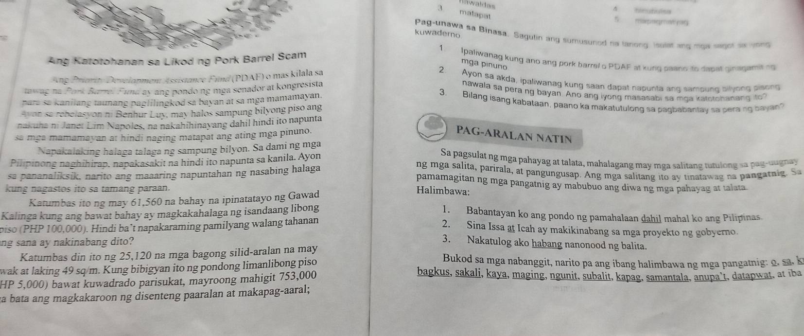 Hawaldas
1 =r ct mes
3 matapat
5 redepne ge   dé 
kuwaderno
Pag-unawa sa Binasa. Sagulin ang sumusunod na tanong, isulat ang mga sagot so yong
Ang Katotohanan sa Likod ng Pork Barrel Scam
1. Ipaliwanag kung ano ang pork barrel o PDAF at kung paano ito dabat ginagamit ng
mga pínuño
Ang Priority Development Assistance Find (PDAF) o mas kilala sa
2. Ayon sa akda, ipaliwanag kung saan dapat napunta ang sampung bilyong pisong
tawag na Pork Burre. Fund ay ang pondo ng mga senador at kongresista
nawala sa pera ng bayan. Ano ang iyong masasabi sa mga katotohanang to?
para sa kanilang taunang paglilingkod sa bayan at sa mga mamamayan.
3. Bilang isang kabataan, paano ka makatutulong sa pagbabantay sa pera ng bayan?
Avon sa rebelasyon ni Benhur Luy, may halos sampung bilyong piso ang
nakuha ni Janet Lim Napoles, na nakahihinayang dahil hindi ito napunta
sa mga mamamayan at hindi naging matapat ang ating mga pinuno.
PAG-ARALAN NATIN
Napakalaking halaga talaga ng sampung bilyon. Sa dami ng mga
Pilipinong naghihirap, napakasakit na hindi ito napunta sa kanila. Ayon
Sa pagsulat ng mga pahayag at talata, mahalagang may mga salitang tutulong sa pag-uugnay
sa pananaliksik, narito ang maaaring napuntahan ng nasabing halaga
ng mga salita, parirala, at pangungusap. Ang mga salitang ito ay tinatawag na pangatnig. Sa
pamamagitan ng mga pangatnig ay mabubuo ang diwa ng mga pahayag at talata
kung nagastos ito sa tamang paraan.
Katumbas ito ng may 61,560 na bahay na ipinatatayo ng Gawad
Halimbawa:
Kalinga kung ang bawat bahay ay magkakahalaga ng isandaang libong
1. Babantayan ko ang pondo ng pamahalaan dahil mahal ko ang Pilipinas.
biso (PHP 100,000). Hindi ba’t napakaraming pamilyang walang tahanan
2. Sina Issa at Icah ay makikinabang sa mga proyekto ng gobyerno.
ang sana ay nakinabang dito?
3. Nakatulog ako habang nanonood ng balita
Katumbas din ito ng 25,120 na mga bagong silid-aralan na may Bukod sa mga nabanggit, narito pa ang ibang halimbawa ng mga pangatnig: o. sa. k
wak at laking 49 sq m. Kung bibigyan ito ng pondong limanlibong piso bagkus, sakali, kaya, maging, ngunit, subalit, kapag, samantala, anupa`t, datapwat, at iba
HP 5,000) bawat kuwadrado parisukat, mayroong mahigit 753,000
a bata ang magkakaroon ng disenteng paaralan at makapag-aaral;