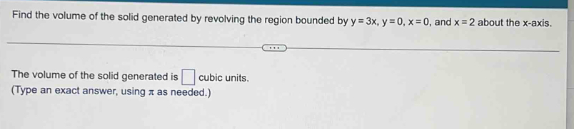 Find the volume of the solid generated by revolving the region bounded by y=3x, y=0, x=0 , and x=2 about the x-axis. 
The volume of the solid generated is □ cubic units. 
(Type an exact answer, using π as needed.)