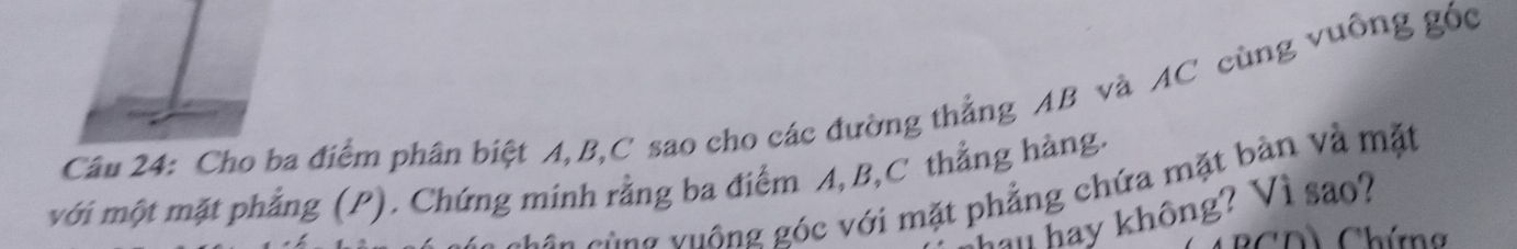 Cầu 24: Cho ba điểm phân biệt A, B, C sao cho các đường thẳng AB và AC cùng vuông góc 
với một mặt phẳng (P). Chứng minh rằng ba điểm A, B, C thẳng hàng. 
cùng vuông góc với mặt phẳng chứa mặt bàn và mặt 
hau hay không? Vì sao? 
h Chím