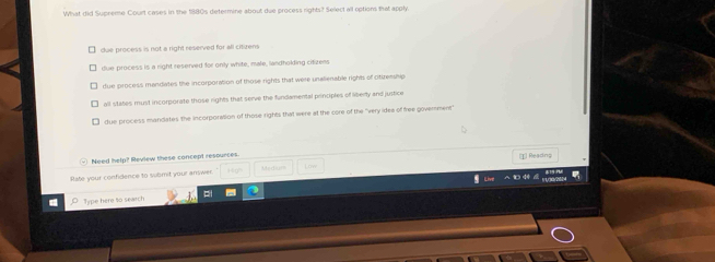 What did Supreme Court cases in the 1880s determine about due process rights? Select all options that apply.
due process is not a right reserved for all citirens
due process is a right reserved for only white, male, landholding citizens
due process mandiates the incorporation of those rights that were unalienable rights of cittzessip
all states must incorporate those rights that serve the fundamental principles of lierty and justice
due process mandates the incorporation of those rights that were at the core of the "very idea of free government
Need help? Review these concept resources. (I) Readng
Rate your confidence to submit your answer. Mediur
Type here to search