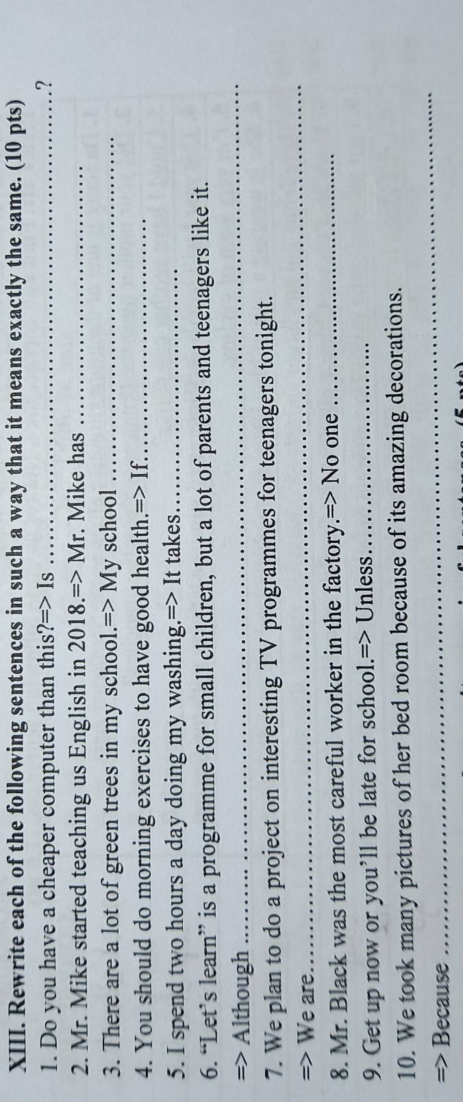 Rewrite each of the following sentences in such a way that it means exactly the same. (10 pts) 
1. Do you have a cheaper computer than this ?=>I S _.? 
2. Mr. Mike started teaching us English in 2018.=>Mr . Mike has_ 
3. There are a lot of green trees in my school. Rightarrow M y school_ 
4. You should do morning exercises to have good health.=> If._ 
5. I spend two hours a day doing my washing.=> It takes_ 
6. “Let’s learn” is a programme for small children, but a lot of parents and teenagers like it. 
=> Although 
_ 
7. We plan to do a project on interesting TV programmes for teenagers tonight. 
=> We are 
_ 
8. Mr. Black was the most careful worker in the factory.=> No one_ 
9. Get up now or you’ll be late for school.=> Unless._ 
10. We took many pictures of her bed room because of its amazing decorations. 
=> Because 
_