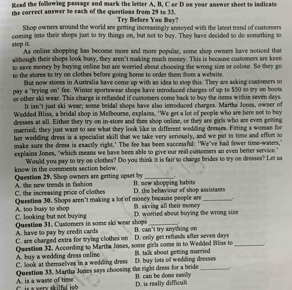 Read the following passage and mark the letter A, B, C or D on your answer sheet to indicate
the correct answer to each of the questions from 29 to 33.
Try Before You Buy?
Shop owners around the world are getting increasingly annoyed with the latest trend of customers
coming into their shops just to try things on, but not to buy. They have decided to do something to
stop it.
As online shopping has become more and more popular, some shop owners have noticed that
although their shops look busy, they aren’t making much money. This is because customers are keen
to save money by buying online but are worried about choosing the wrong size or colour. So they go
to the stores to try on clothes before going home to order them from a website.
But now stores in Australia have come up with an idea to stop this. They are asking customers to
pay a ‘trying on’ fee. Winter sportswear shops have introduced charges of up to $50 to try on boots
or other ski wear. This charge is refunded if customers come back to buy the items within seven days.
It isn’t just ski wear; some bridal shops have also introduced charges. Martha Jones, owner of
Wedded Bliss, a bridal shop in Melbourne, explains, ‘We get a lot of people who are here not to buy
dresses at all. Either they try on in-store and then shop online, or they are girls who are even getting
married; they just want to see what they look like in different wedding dresses. Fitting a woman for
her wedding dress is a specialist skill that we take very seriously, and we put in time and effort to
make sure the dress is exactly right.’ The fee has been successful: ‘We’ve had fewer time-waters,’
explains Jones, ‘which means we have been able to give our real customers an even better service.’
Would you pay to try on clothes? Do you think it is fair to charge brides to try on dresses? Let us
know in the comments section below.
Question 29. Shop owners are getting upset by_
.
A. the new trends in fashion B. new shopping habits
C. the increasing price of clothes D. the behaviour of shop assistants
Question 30. Shops aren’t making a lot of money because people are_
A. too busy to shop B. saving all their money
C. looking but not buying D. worried about buying the wrong size
Question 31. Customers in some ski wear shops_
.
A. have to pay by credit cards B. can’t try anything on
C. are charged extra for trying clothes on D. only get refunds after seven days
Question 32. According to Martha Jones, some girls come in to Wedded Bliss to_
A. buy a wedding dress online B. talk about getting married
C. look at themselves in a wedding dress D. buy lots of wedding dresses
Question 33. Martha Jones says choosing the right dress for a bride _.
A. is a waste of time B. can be done easily
C is a very skilful iob D. is really difficult