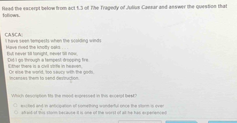 Read the excerpt below from act 1.3 of The Tragedy of Julius Caesar and answer the question that
follows.
CASCA:
I have seen tempests when the scolding winds
Have rived the knotty oaks 、 .
But never till tonight, never till now,
Did I go through a tempest dropping fire.
Either there is a civil strife in heaven.
Or else the world, too saucy with the gods,
Incenses them to send destruction.
Which description fits the mood expressed in this excerpt best?
excited and in anticipation of something wonderful once the storm is over
afraid of this storm because it is one of the worst of all he has experienced