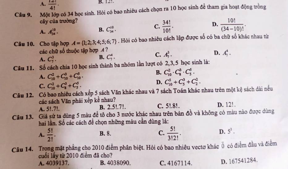 A.  12!/4! .
B. 12!.
Câu 9.  Một lớp có 34 học sinh. Hỏi có bao nhiêu cách chọn ra 10 học sinh đề tham gia hoạt động trồng
cây của trường?
D.
A. A_(34)^(10).
B. C_(34)^(10).
C.  34!/10! .  10!/(34-10)! .
Câu 10. Cho tập hợp A= 1;2;3;4;5;6;7. Hỏi có bao nhiêu cách lập được số có ba chữ số khác nhau từ
các chữ số thuộc tập hợp 4 ?
A. C_7^(3.
B. C_7^4.
D.
C. A_7^3. A_7^4.
Câu 11. Số cách chia 10 học sinh thành ba nhóm lần lượt có 2,3,5 học sinh là:
A. C_(10)^2+C_(10)^3+C_(10)^5.
B. C_(10)^2· C_8^3· C_5^5.
C. C_(10)^2+C_8^3+C_5^5.
D. C_(10)^5+C_5^3+C_2^2.
Câu 12. Có bao nhiêu cách xếp 5 sách Văn khác nhau và 7 sách Toán khác nhau trên một kệ sách dài nều
các sách Văn phải xếp kề nhau?
A. 5!.7!. B. 2.5!.7!. C. 5!.8!. D. 12!.
Câu 13. Giả sử ta dùng 5 màu để tô cho 3 nước khác nhau trên bản đồ và không có màu nào được dùng
hai lần. Số các cách đề chọn những màu cần dùng là:
C. frac 5!)3!2!.
D.
A.  5!/2! . B. 8. 5^3.
Câu 14. Trong mặt phẳng cho 2010 điểm phân biệt. Hỏi có bao nhiêu vectơ khác overline 0 có điểm đầu và điểm
cuối lấy từ 2010 điểm đã cho?
A. 4039137. B. 4038090. C. 4167114. D. 167541284.