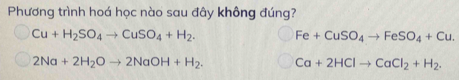 Phương trình hoá học nào sau đây không đúng?
Cu+H_2SO_4to CuSO_4+H_2.
Fe+CuSO_4to FeSO_4+Cu.
2Na+2H_2Oto 2NaOH+H_2.
Ca+2HClto CaCl_2+H_2.