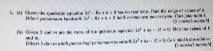 Given the quadratic equation 3x^2-8x+k=0 has no real roots. Find the range of values of k. 
Diberi persamaan kuadratik 3x^2-8x+k=0 tidak mempunyal punca nyata. Cari julat nilai k, 
[2 marks/2 markah] 
(b) Given 3 and m are the roots of the quadratic equation 2x^2+kx-15=0. Find the values of k
and m. 
Diberi 3 dan m ialah punca bagi persamaan kuadratik 2x^2+kx-15=0 Cari nilai k dan nilai m. 
[3 marks/3 markah]