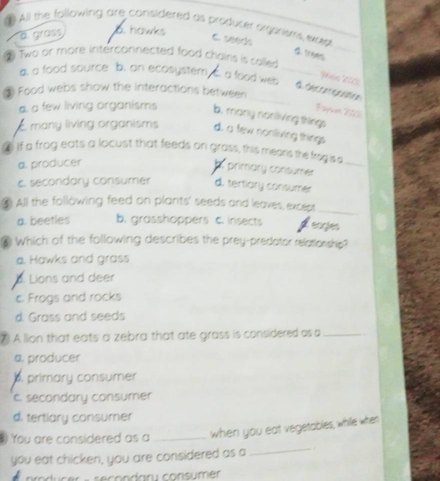 All the following are conisidered as producer orgerisms excep
a. grass b. hawks
C. seeds
d. vees
Two or more interconnected food chains is colled
a. a food source b. an ecosystem a food web _
a deconcaatón
③ Food webs show the interactions between
a few living organisms
b. many nonliving things. many living organisms
d. a few nonliving things
If a frog eats a locust that feeds on grass, this mears the fregise_
a producer
h primary consumer
c. secondary consumer
d. tertiary consumer
€ All the following feed on plants' seeds and leaves, except_
a. beetles b. grasshoppers c. insects feagies
Which of the following describes the prey-predator relationship?
a. Hawks and grass. Lions and deer
c Frogs and rocks
d. Grass and seeds
7) A lion that eats a zebra that ate grass is considered as a_
a. producer
primary consumer
c. secondary consumer
d. tertlary consumer
You are considered as a_
when you eat vegetables, while when
you eat chicken, you are considered as a
_.
o d c er - secondary consume