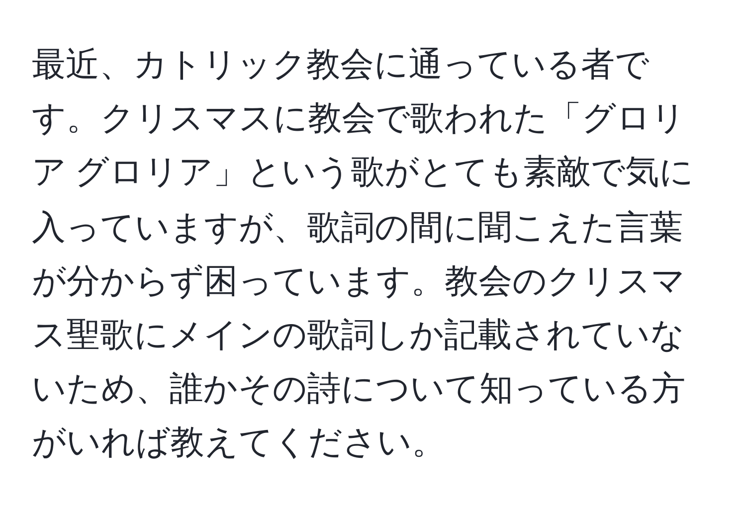 最近、カトリック教会に通っている者です。クリスマスに教会で歌われた「グロリア グロリア」という歌がとても素敵で気に入っていますが、歌詞の間に聞こえた言葉が分からず困っています。教会のクリスマス聖歌にメインの歌詞しか記載されていないため、誰かその詩について知っている方がいれば教えてください。