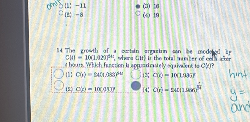 1) -11 (3) 16
(2) -8 (4) 19
14 The growth of a certain organism can be modeed by
C(t)=10(1.029)^24t , where C(t) is the total number of cells after
t hours. Which function is approximately equivalent to C(t)
(1) C(t)=240(.083)^24t (3) C(t)=10(1.986)^t
(2) C(t)=10(.083)^t (4) C(t)=240(1.986)^ t/24 