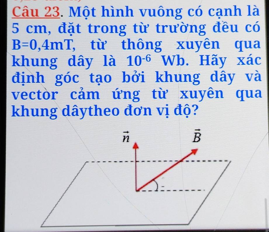 Một hình vuông có cạnh là
5 cm, đặt trong từ trường đều có
B=0,4mT, T, từ thông xuyên qua 
khung dây là 10^(-6) Wb. Hãy xác 
định góc tạo bởi khung dây và 
vectòr cảm ứng từ xuyên qua 
khung dâytheo đơn vị độ?
vector n
vector B