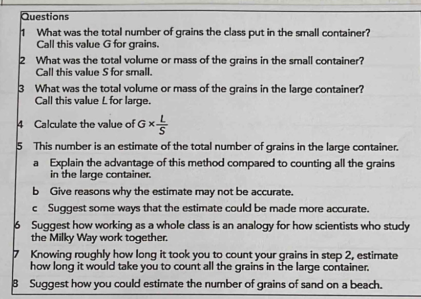 What was the total number of grains the class put in the small container? 
Call this value G for grains. 
2 What was the total volume or mass of the grains in the small container? 
Call this value S for small. 
3 What was the total volume or mass of the grains in the large container? 
Call this value L for large. 
4 Calculate the value of G*  L/S 
5 This number is an estimate of the total number of grains in the large container. 
a Explain the advantage of this method compared to counting all the grains 
in the large container. 
b Give reasons why the estimate may not be accurate. 
c Suggest some ways that the estimate could be made more accurate. 
6 Suggest how working as a whole class is an analogy for how scientists who study 
the Milky Way work together. 
7 Knowing roughly how long it took you to count your grains in step 2, estimate 
how long it would take you to count all the grains in the large container. 
8 Suggest how you could estimate the number of grains of sand on a beach.