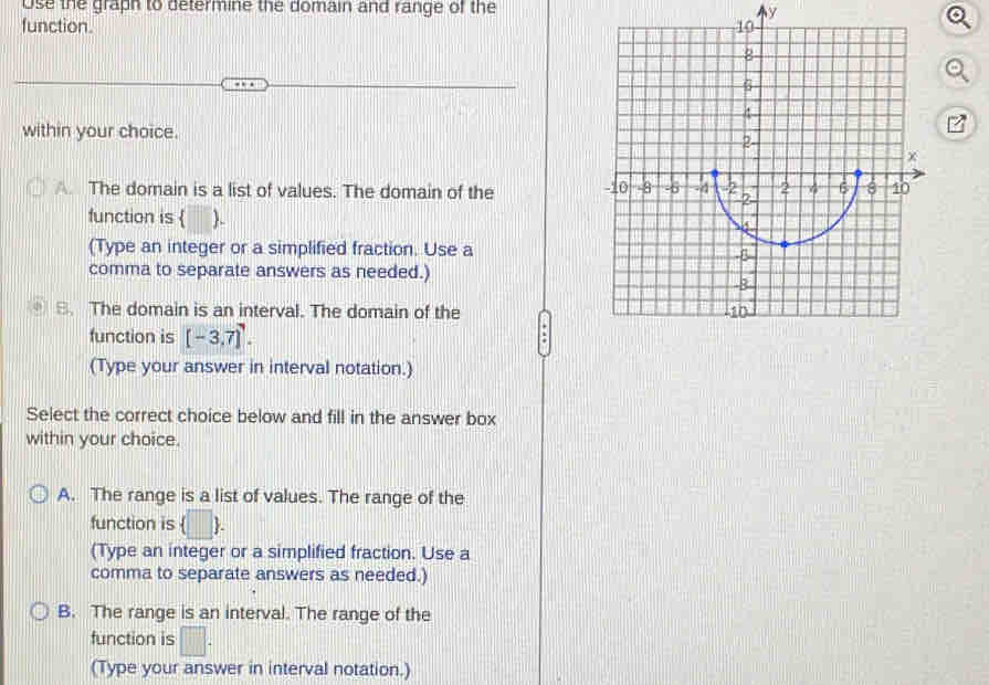 Use the graph to determine the domain and range of the y
function. 
within your choice.
A The domain is a list of values. The domain of the 
function is  .
(Type an integer or a simplified fraction. Use a
comma to separate answers as needed.)
S. The domain is an interval. The domain of the
function is [-3,7]^7. 
(Type your answer in interval notation.)
Select the correct choice below and fill in the answer box
within your choice.
A. The range is a list of values. The range of the
function is (□ ) 
(Type an integer or a simplified fraction. Use a
comma to separate answers as needed.)
B. The range is an interval. The range of the
function is □. 
(Type your answer in interval notation.)