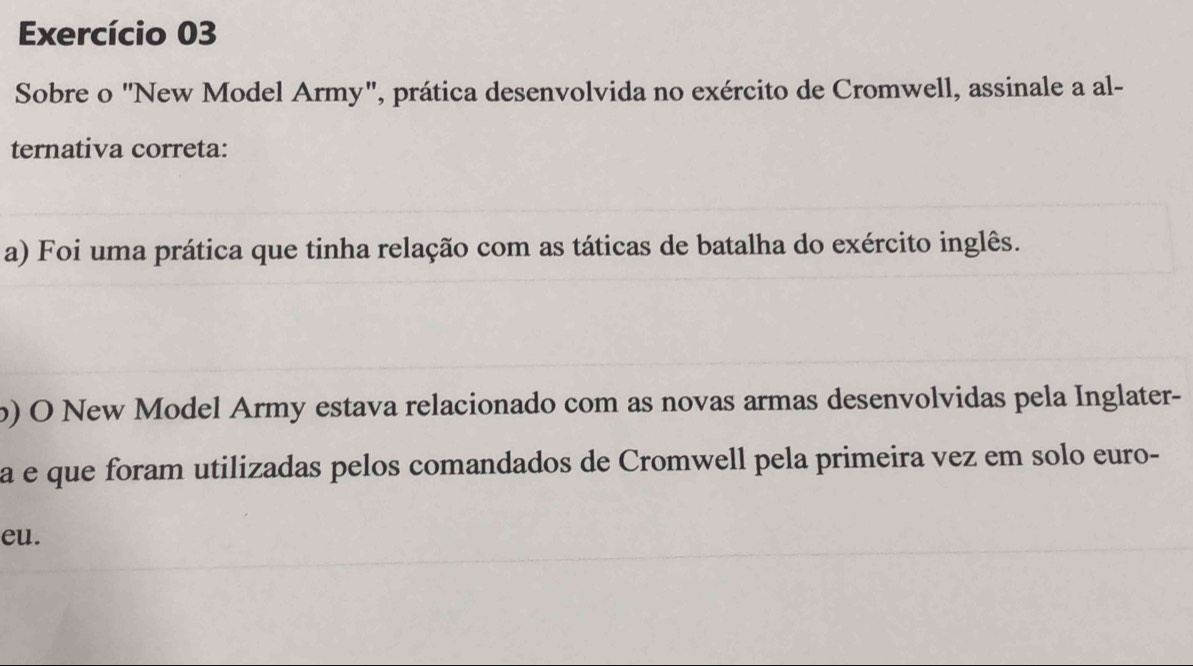 Exercício 03
Sobre o "New Model Army", prática desenvolvida no exército de Cromwell, assinale a al-
ternativa correta:
a) Foi uma prática que tinha relação com as táticas de batalha do exército inglês.
) O New Model Army estava relacionado com as novas armas desenvolvidas pela Inglater-
a e que foram utilizadas pelos comandados de Cromwell pela primeira vez em solo euro-
eu.