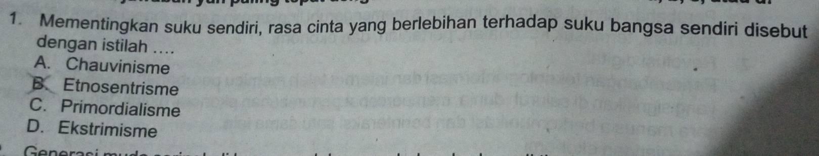 Mementingkan suku sendiri, rasa cinta yang berlebihan terhadap suku bangsa sendiri disebut
dengan istilah ....
A. Chauvinisme
B. Etnosentrisme
C. Primordialisme
D. Ekstrimisme
Gne