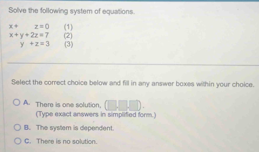 Solve the following system of equations.
x+ z=0 (1)
x+y+2z=7 (2)
y+z=3 (3)
Select the correct choice below and fill in any answer boxes within your choice.
A. There is one solution, (□ ,□ ,□ ). 
(Type exact answers in simplified form.)
B. The system is dependent.
C. There is no solution.