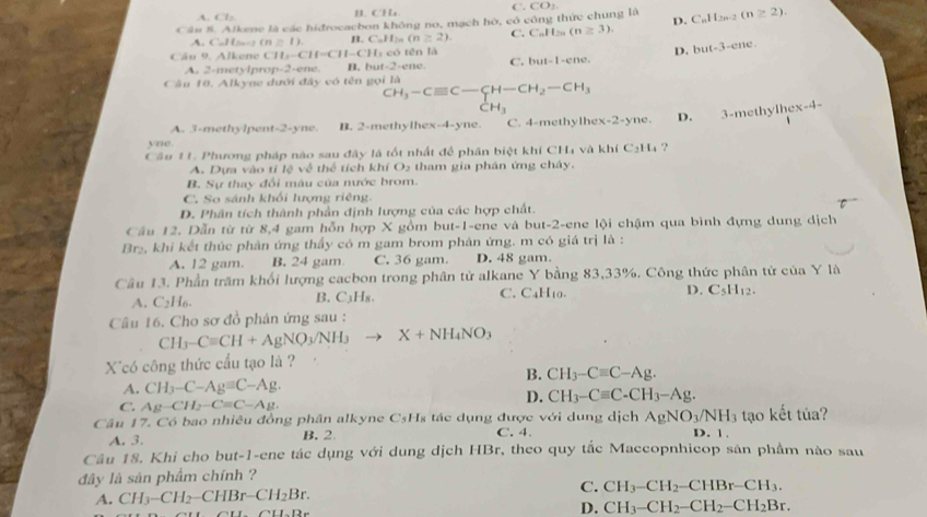 A. Cl: B. CHa C.
Cầu 8. Alkene là các hidrocacbon không no, mạch hó, có công thức chung là CO_2
A. C -24=_ . m≥ 1). B. C_nH_2n (n≥ 2). C. C_nH_2n(n≥ 3). D. C_nH_2n-2(n≥ 2).
Câu 9. Alkene CH_2- f=C11 1 -C 11, ó tn là
D. but-3-ene.
A. 2-metylprop-2-ene. B. bu 1-2= ene C. but-1-cne.
Câu 10. Alkyne dưới đây có tên gọi là
CH_3-Cequiv C-CH-CH_2-CH_3
CH_3
A. 3-methylpent-2-yne. B. 2-methylhex-4-yne. C. 4-methylh x-2-yne. D. 3-methylhex-4-
yne.
Câu 11. Phương pháp nào sau đây là tốt nhất để phần biệt khí CH và khí C_2H_4 ?
A. Dựa vào tỉ lệ về thể tích khí O2 tham gia phân ứng chây.
B. Sự thay đổi màu của nước brom.
C. So sánh khối lượng riêng.
D. Phân tích thành phần định lượng của các hợp chất.
Câu 12. Dẫn từ từ 8,4 gam hỗn hợp X gồm but-1-ene và but-2-ene lội chậm qua bình đựng dung dịch
Br₂, khi kết thúc phản ứng thấy có m gam brom phản ứng. m có giá trị là :
A. 12 gam. B. 24 gam C. 36 gam. D. 48 gam.
Câu 13. Phần trăm khối lượng cacbon trong phân tử alkane Y bằng 83,33%. Công thức phân tử của Y là
A. C_2H_6. B. C₃H₈. C. C4H10. D. C_5H_12.
Câu 16. Cho sơ đồ phản ứng sau :
CH_3-Cequiv CH+AgNO_3/NH_3to X+NH_4NO_3
X^(có công thức cầu tạo là ?
B. CH_3)-Cequiv C-Ag.
A. CH_3-C-Agequiv C-Ag.
C. Ag-CH_2-C=C-Ag.
D. CH_3-Cequiv C-CH_3-Ag.
Câu 17. Có bao nhiều đồng phân alkyne CsHs tác dụng được với dung dịch AgNO_3/NH_3 tạo kết tủa?
A. 3. B.2 C. 4. D. 1.
Câu 18. Khi cho but-1-ene tác dụng với dung dịch HBr, theo quy tắc Maccopnhicop sản phầm nào sau
đây là sản phẩm chính ?
C.
A. CH_3-CH_2-CHBr-CH_2Br. CH_3-CH_2-CHBr-CH_3.
C.1.12e
D. CH_3-CH_2-CH_2-CH_2Br.