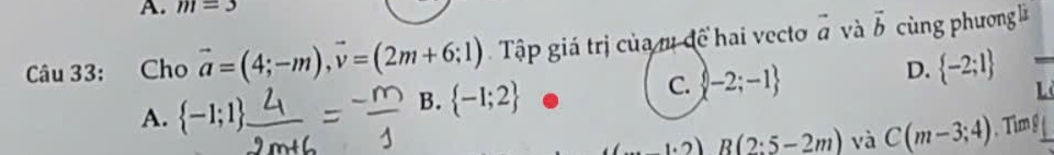 m=3
Câu 33: Cho vector a=(4;-m), vector v=(2m+6;1) Tập giá trị của m đề hai vecto vector a và vector b cùng phương lì
C.  -2;-1
D.  -2;1
A.  -1;1
B.  -1;2
L
R(2:5-2m) và C(m-3;4).Tim g