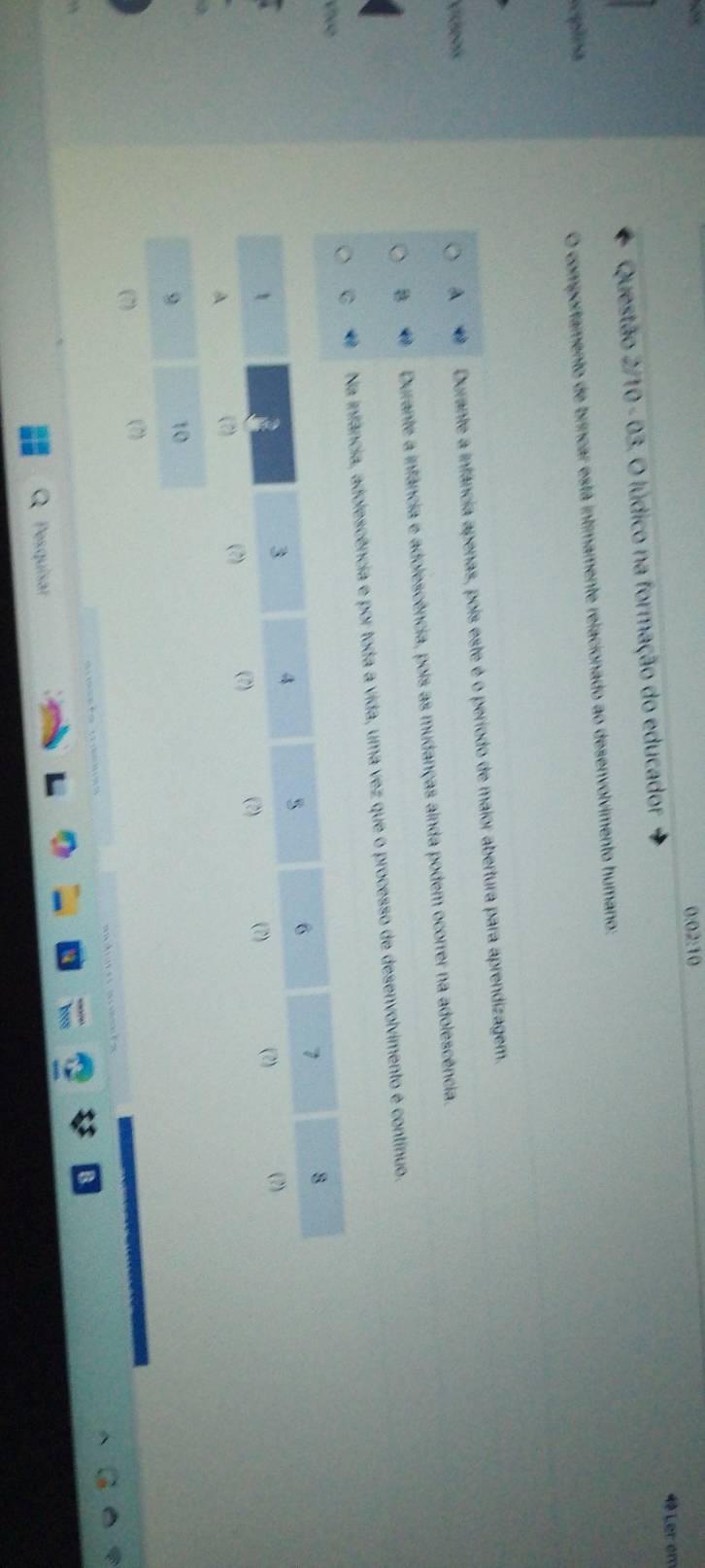 0:02:10
4ª Ler en
Questão 2/10 - 03. O lúdico na formação do educador
cpina
O comportamento de brincar está intimamente relacionado ao desenvolvimento humano:
Vídeos A Durante a infância apenas, pois este é o período de maior abertura para aprendizagem.
Durante a infância e adolescência, pois as mudanças ainda podem ocorrer na adolescência.
olescência e por toda a vida, uma vez que o processo de desenvolvimento é contínuo.
Pesquisar