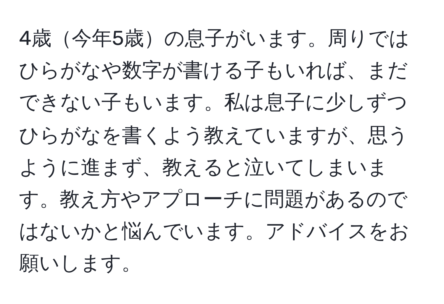 4歳今年5歳の息子がいます。周りではひらがなや数字が書ける子もいれば、まだできない子もいます。私は息子に少しずつひらがなを書くよう教えていますが、思うように進まず、教えると泣いてしまいます。教え方やアプローチに問題があるのではないかと悩んでいます。アドバイスをお願いします。