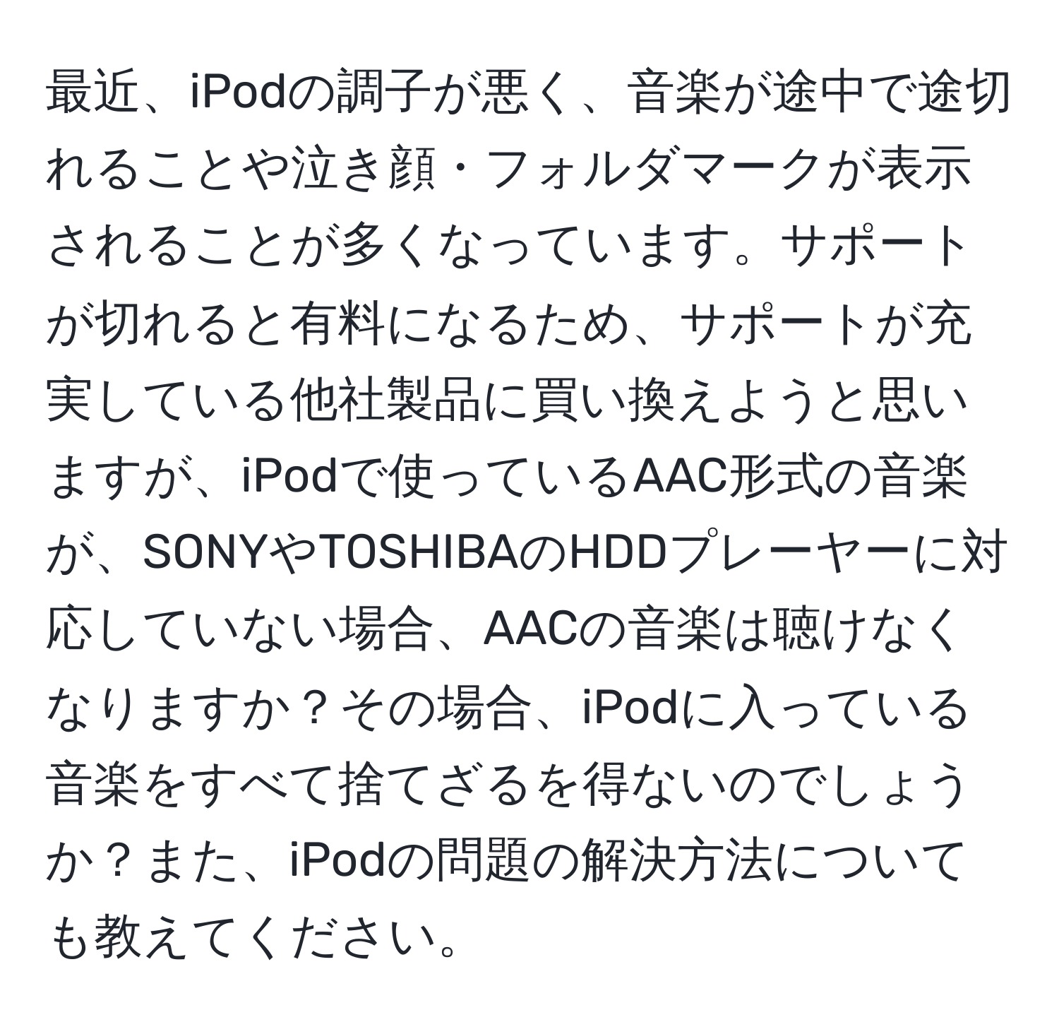 最近、iPodの調子が悪く、音楽が途中で途切れることや泣き顔・フォルダマークが表示されることが多くなっています。サポートが切れると有料になるため、サポートが充実している他社製品に買い換えようと思いますが、iPodで使っているAAC形式の音楽が、SONYやTOSHIBAのHDDプレーヤーに対応していない場合、AACの音楽は聴けなくなりますか？その場合、iPodに入っている音楽をすべて捨てざるを得ないのでしょうか？また、iPodの問題の解決方法についても教えてください。