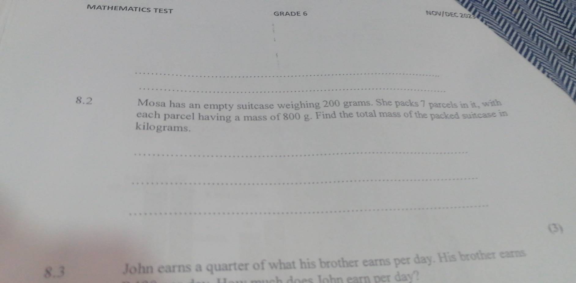 MATHEMATICS TEST 
GRADE 6 NOV/DEC 202 
_ 
_ 
8.2 
Mosa has an empty suitcase weighing 200 grams. She packs 7 parcels in it, with 
each parcel having a mass of 800 g. Find the total mass of the packed suitcase in
kilograms. 
_ 
_ 
_ 
(3) 
8.3 John earns a quarter of what his brother earns per day. His brother earns 
sh does John earn per day?