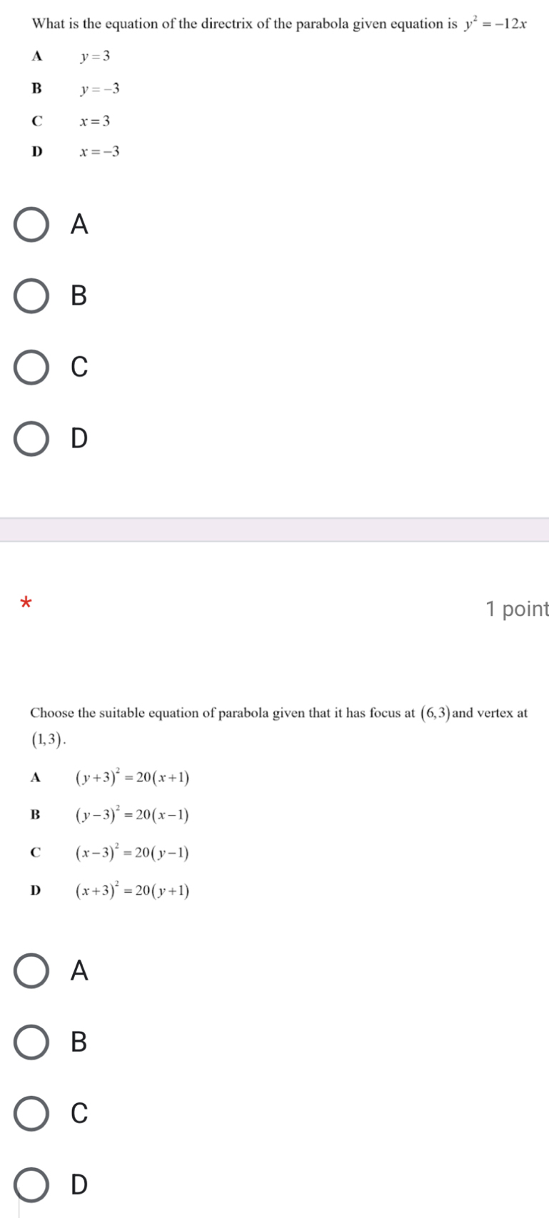 What is the equation of the directrix of the parabola given equation is y^2=-12x
A y=3
B y=-3
C x=3
D x=-3
A
B
C
D
* 1 point
Choose the suitable equation of parabola given that it has focus at (6,3) and vertex at
(1,3).
A (y+3)^2=20(x+1)
B (y-3)^2=20(x-1)
C (x-3)^2=20(y-1)
D (x+3)^2=20(y+1)
A
B
C
D