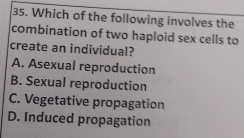 Which of the following involves the
combination of two haploid sex cells to
create an individual?
A. Asexual reproduction
B. Sexual reproduction
C. Vegetative propagation
D. Induced propagation