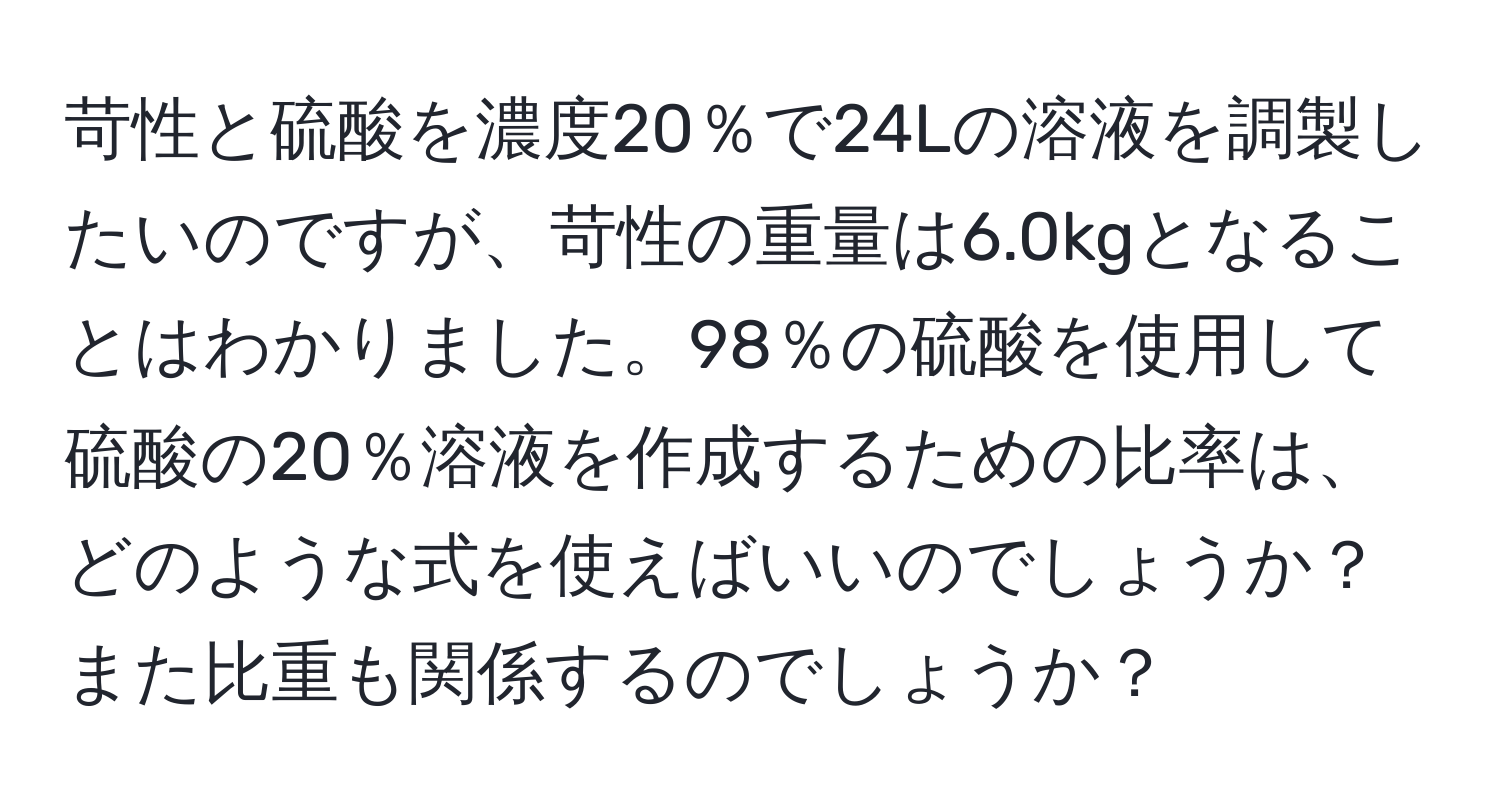 苛性と硫酸を濃度20％で24Lの溶液を調製したいのですが、苛性の重量は6.0kgとなることはわかりました。98％の硫酸を使用して硫酸の20％溶液を作成するための比率は、どのような式を使えばいいのでしょうか？また比重も関係するのでしょうか？