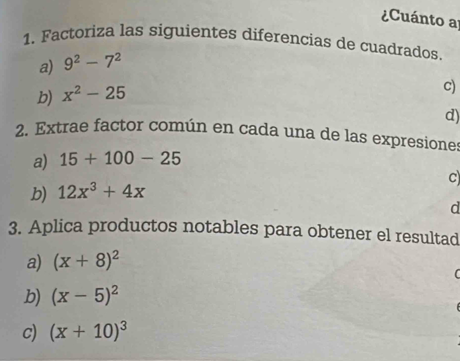 Cuánto a 
1. Factoriza las siguientes diferencias de cuadrados. 
a) 9^2-7^2
b) x^2-25
c) 
d) 
2. Extrae factor común en cada una de las expresiones 
a) 15+100-25
c 
b) 12x^3+4x
d 
3. Aplica productos notables para obtener el resultad 
a) (x+8)^2
( 
b) (x-5)^2
c) (x+10)^3