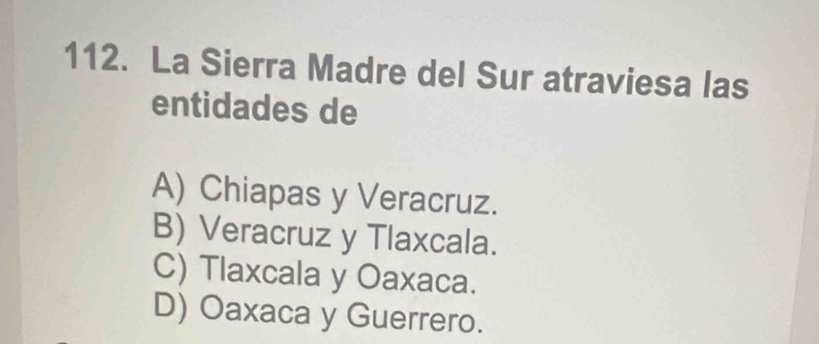 La Sierra Madre del Sur atraviesa las
entidades de
A) Chiapas y Veracruz.
B) Veracruz y Tlaxcala.
C) Tlaxcala y Oaxaca.
D) Oaxaca y Guerrero.