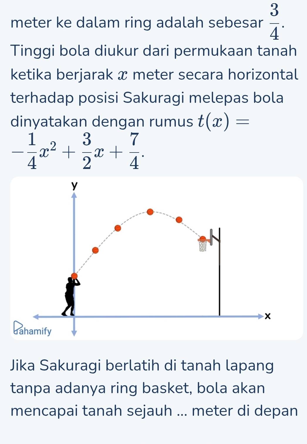 meter ke dalam ring adalah sebesar  3/4 . 
Tinggi bola diukur dari permukaan tanah 
ketika berjarak x meter secara horizontal 
terhadap posisi Sakuragi melepas bola 
dinyatakan dengan rumus t(x)=
- 1/4 x^2+ 3/2 x+ 7/4 . 
Jika Sakuragi berlatih di tanah lapang 
tanpa adanya ring basket, bola akan 
mencapai tanah sejauh ... meter di depan