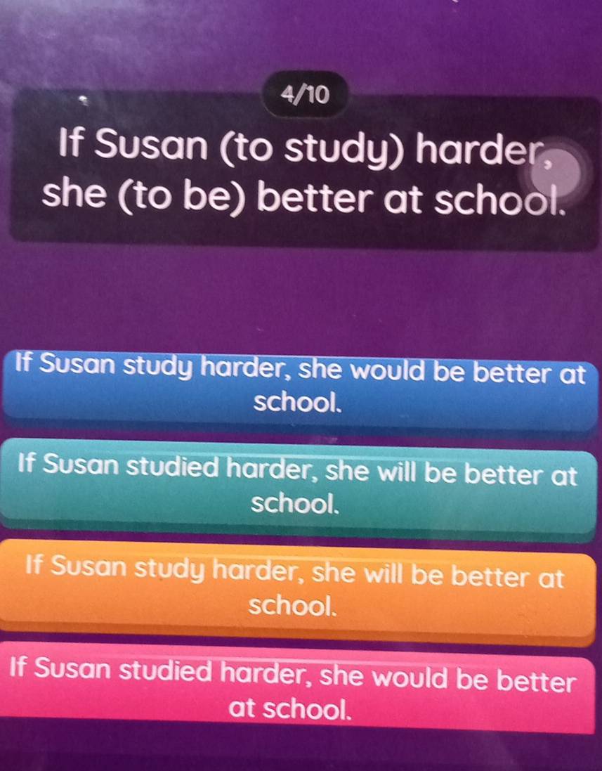 4/10
If Susan (to study) harder
she (to be) better at school.
If Susan study harder, she would be better at
school.
If Susan studied harder, she will be better at
school.
If Susan study harder, she will be better at
school.
If Susan studied harder, she would be better
at school.