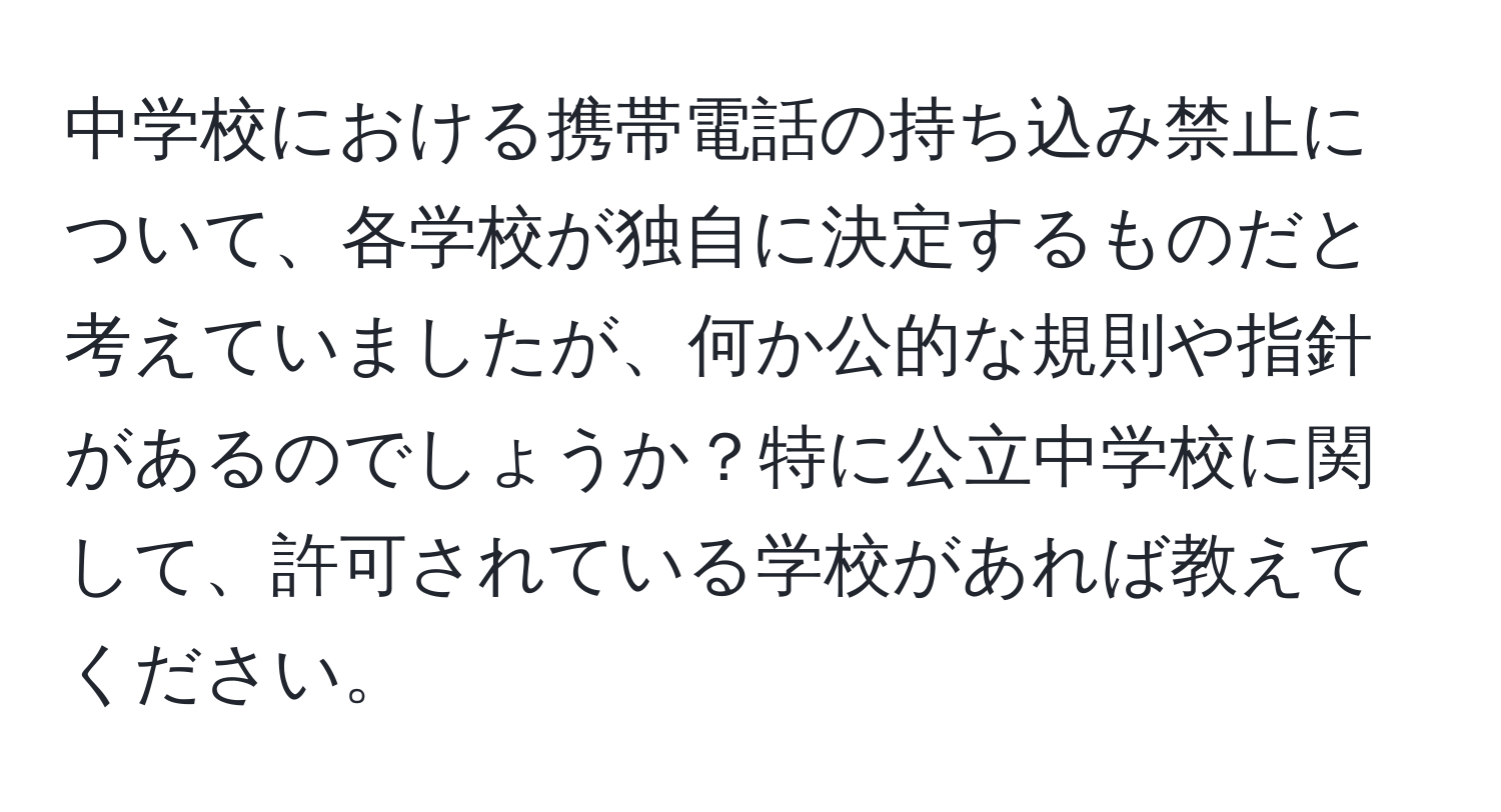 中学校における携帯電話の持ち込み禁止について、各学校が独自に決定するものだと考えていましたが、何か公的な規則や指針があるのでしょうか？特に公立中学校に関して、許可されている学校があれば教えてください。