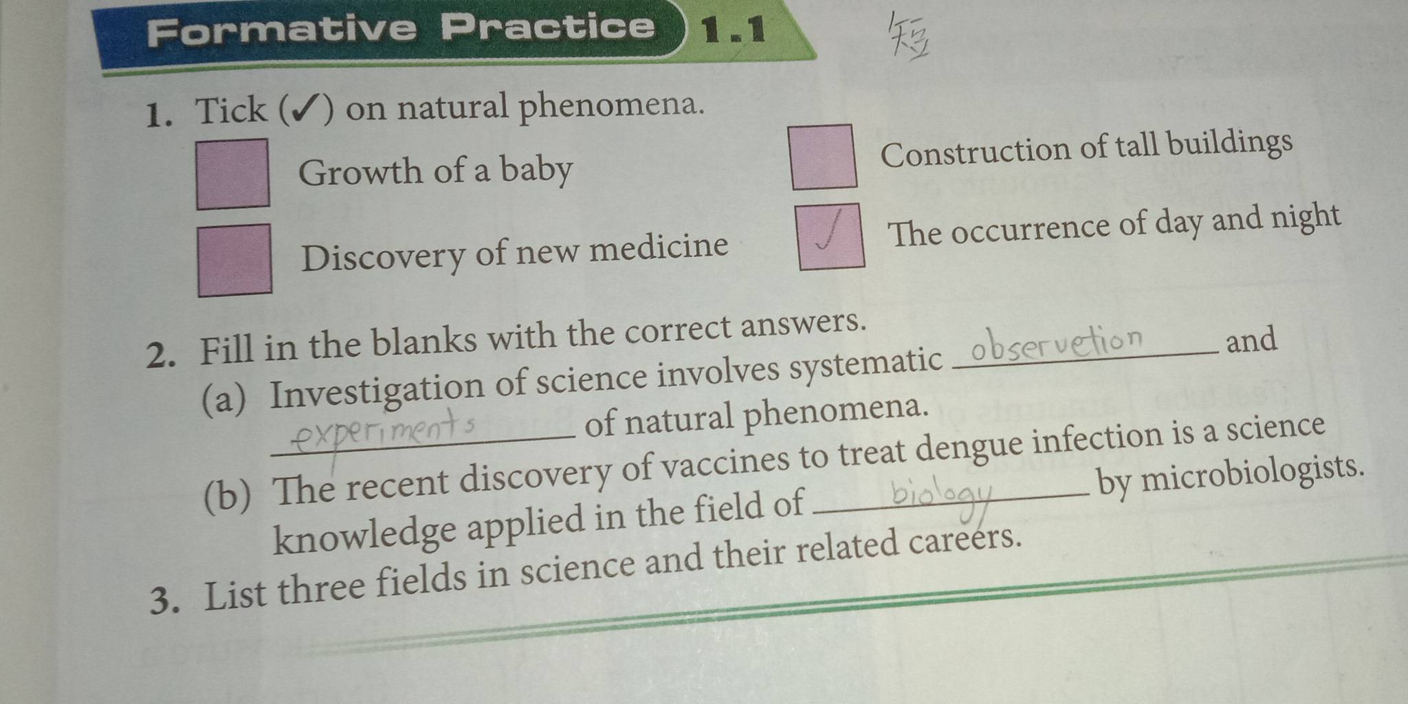 Formative Practice 1 .1 
1. Tick (✓) on natural phenomena. 
Growth of a baby Construction of tall buildings 
Discovery of new medicine The occurrence of day and night 
2. Fill in the blanks with the correct answers._ 
and 
(a) Investigation of science involves systematic 
of natural phenomena. 
(b) The recent discovery of vaccines to treat dengue infection is a science 
knowledge applied in the field of by microbiologists. 
3. List three fields in science and their related careers.