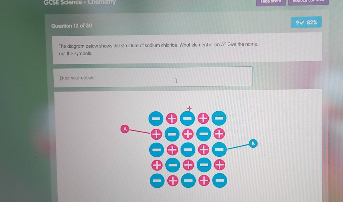 GCSE Science - Chemistry mide score
Question 12 of 30
82%
The diagram below shows the structure of sodium chloride. What element is ion A? Give the name,
not the symbols.
Enter your answer