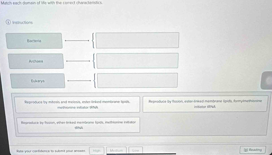 Match each domain of life with the correct characteristics.
Instructions
Bacteria
Archaea
Eukarya
Reproduce by mitosis and meiosis, ester-linked membrane lipids, Reproduce by fission, ester-linked membrane lipids, formylmethionine
methionine initiator tRNA Initiator tRNA
Reproduce by fission, ether-linked membrane lipids, methionine initiator
tRNA
Rate your confidence to submit your answer. High Medium Low Reading