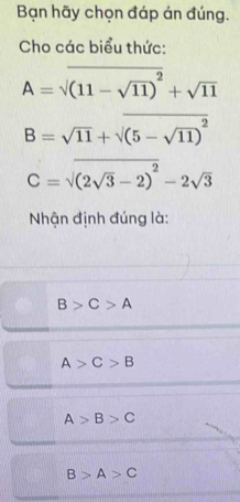 Bạn hãy chọn đáp án đúng.
Cho các biểu thức:
A=sqrt((11-sqrt 11))^2+sqrt(11)
B=sqrt(11)+sqrt((5-sqrt 11))^2
C=sqrt((2sqrt 3)-2)^2-2sqrt(3)
Nhận định đúng là:
B>C>A
A>C>B
A>B>C
B>A>C