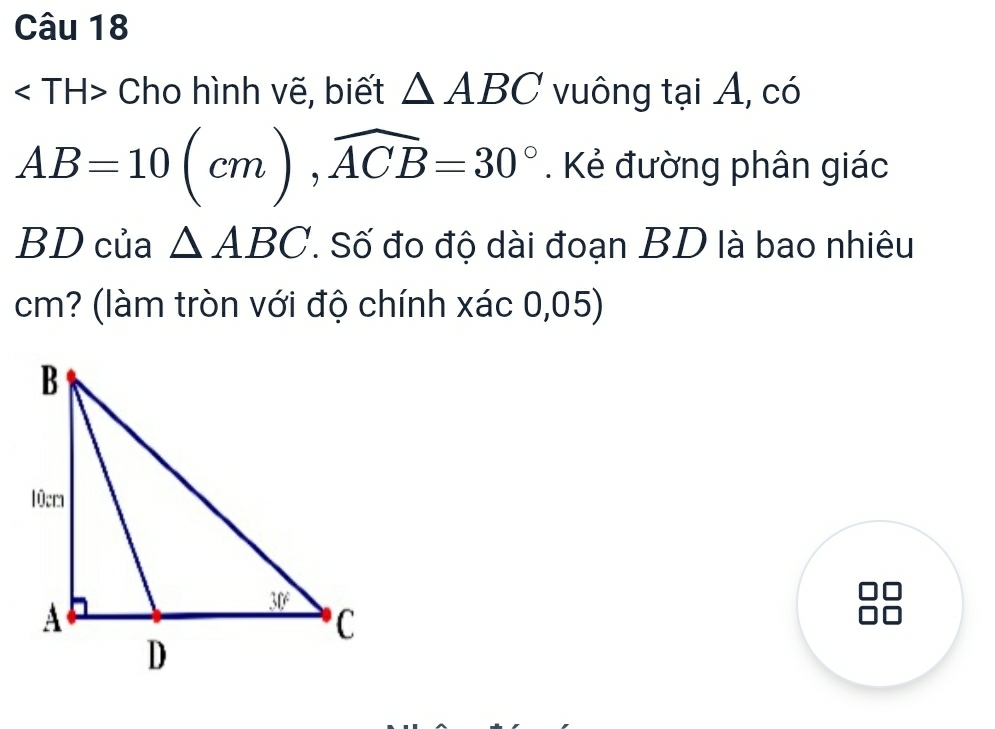 Cho hình vẽ, biết △ ABC vuông tại A, có
AB=10(cm), widehat ACB=30°. Kẻ đường phân giác
BD của △ ABC T Số đo độ dài đoạn BD là bao nhiêu
cm? (làm tròn với độ chính xác 0,05)