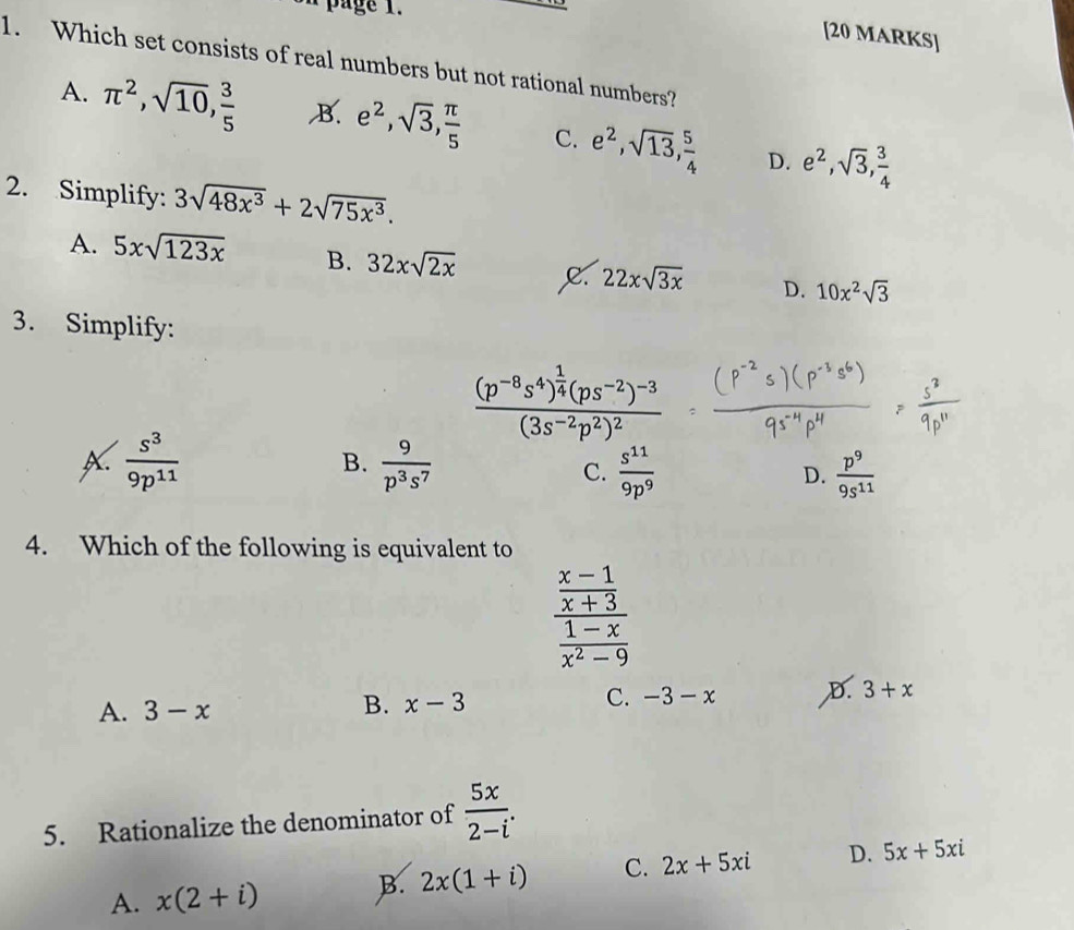 page 1.
[20 MARKS]
1. Which set consists of real numbers but not rational numbers?
A. π^2, sqrt(10),  3/5  B. e^2, sqrt(3),  π /5  C. e^2, sqrt(13),  5/4  D. e^2, sqrt(3),  3/4 
2. Simplify: 3sqrt(48x^3)+2sqrt(75x^3).
A. 5xsqrt(123x) B. 32xsqrt(2x) C. 22xsqrt(3x) D. 10x^2sqrt(3)
3. Simplify:
frac (p^(-8)s^4)^ 1/4 (ps^(-2))^-3(3s^(-2)p^2)^2
B.
X.  s^3/9p^(11)   9/p^3s^7  C.  s^(11)/9p^9  D.  p^9/9s^(11) 
4. Which of the following is equivalent to
frac  (x-1)/x+3  (1-x)/x^2-9 
C. -3-x D. 3+x
A. 3-x
B. x-3
5. Rationalize the denominator of  5x/2-i .
A. x(2+i) B. 2x(1+i) C. 2x+5xi D. 5x+5xi