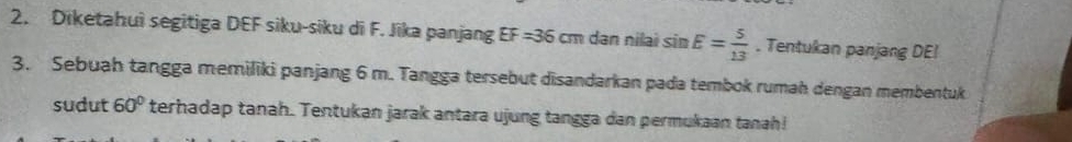 Diketahuì segitiga DEF siku-siku di F. Jīka panjang EF=36cm dan nilai sin E= 5/13 . Tentukan panjang DE! 
3. Sebuah tangga memiliki panjang 6 m. Tangga tersebut disandarkan pada tembok rumah dengan membentuk 
sudut 60° terhadap tanah. Tentukan jarak antara ujung tangga dan permukaan tanah!