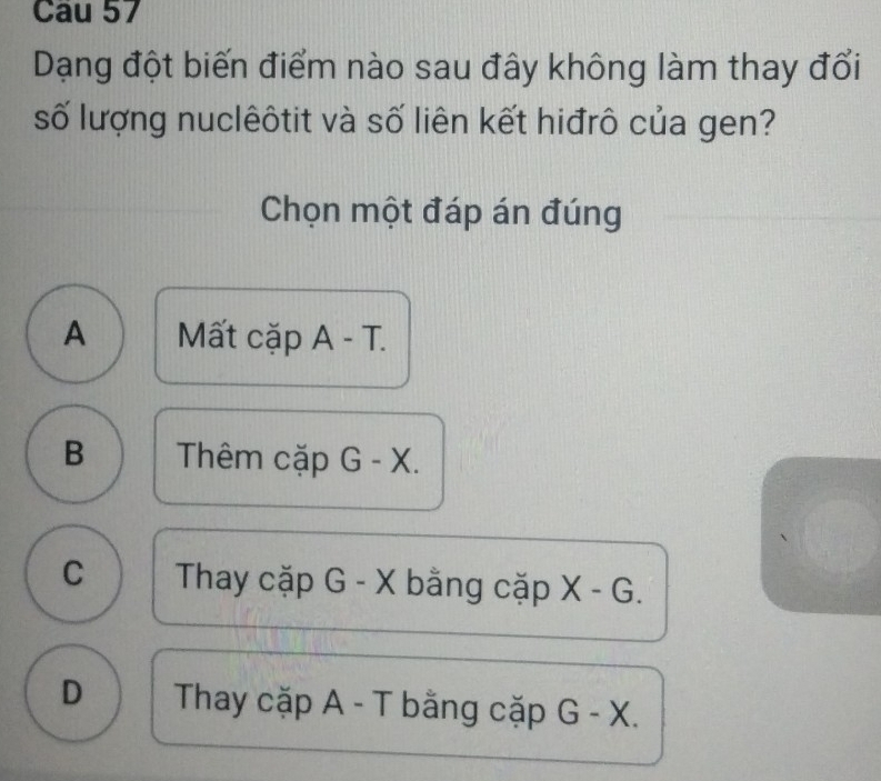 Cau 57
Dạng đột biến điểm nào sau đây không làm thay đổi
số lượng nuclêôtit và số liên kết hiđrô của gen?
Chọn một đáp án đúng
A Mất cặp A - T.
B Thêm cặp G - X.
C Thay cặp G - X bằng cặp X-G.
D Thay cặp A - T bằng cặp G-X.