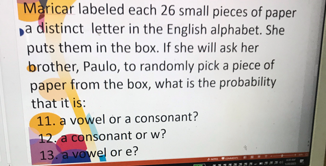 Maricar labeled each 26 small pieces of paper 
a distinct letter in the English alphabet. She 
puts them in the box. If she will ask her 
brother, Paulo, to randomly pick a piece of 
paper from the box, what is the probability 
that it is: 
11. a vowel or a consonant? 
12. a consonant or w? 
13. a vowel or e?