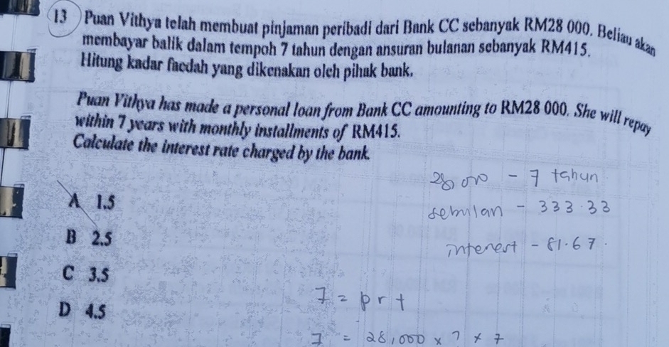 13 ) Puan Vithya telah membuat pinjaman peribadi dari Bank CC sebanyak RM28 000, Beliau akan
membayar balik dalam tempoh 7 tahun dengan ansuran bulanan sebanyak RM415.
Hitung kadar facdah yang dikenakan olch pihak bank.
Puan Vithya has made a personal loan from Bank CC amounting to RM28 000. She will repay
within 7 years with monthly installments of RM415.
Calculate the interest rate charged by the bank.
A 1.5
B 2.5
C 3.5
D 4.5