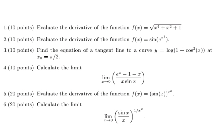 1.(10 points) Evaluate the derivative of the function f(x)=sqrt(x^4+x^2+1). 
2.(10 points) Evaluate the derivative of the function f(x)=sin (e^(x^2)). 
3.(10 points) Find the equation of a tangent line to a curve y=log (1+cos^2(x)) at
x_0=π /2. 
4.(10 points) Calculate the limit
limlimits _xto 0( (e^x-1-x)/xsin x ). 
5.(20 points) Evaluate the derivative of the function f(x)=(sin (x))^e^x. 
6.(20 points) Calculate the limit
limlimits _xto 0( sin x/x )^1/x^2.