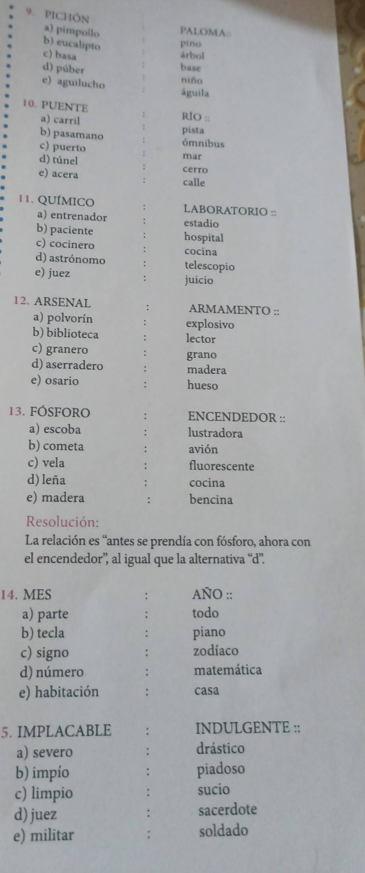 PICHÔN
a) pimpollo
PALOMA:
b) eucalipto píno
c) basa árbol
d) púber
base
niño
e) aguilucho águila
10. PUENTE RÍO ::
a) carril
pista
b) pasamano ómnibus
c) puerto
mar
d) túnel cerro
e) acera : calle
11. QUÍMICO LABORATORIO ::
a) entrenador
estadio
b) paciente hospital
c) cocinero cocina
d) astrónomo telescopio
e) juez
juicio
12. ARSENAL ARMAMENTO ::
a) polvorín explosivo
b) biblioteca lector
c) granero
grano
d) aserradero
madera
e) osario
hueso
13. FÓSfOrO ENCENDEDOR ::
a) escoba lustradora
b) cometa avión
c) vela fluorescente
d) leña cocina
e) madera bencina
Resolución:
La relación es “antes se prendía con fósforo, ahora con
el encendedor” al igual que la alternativa “d”.
14. MES AÑO ::
a) parte todo
b) tecla piano
c) signo zodíaco
d) número matemática
e) habitación casa
5. IMPLACABLE INDULGENTE ::
a) severo
drástico
b) impío piadoso
c) limpio sucio
d) juez sacerdote
e) militar
soldado