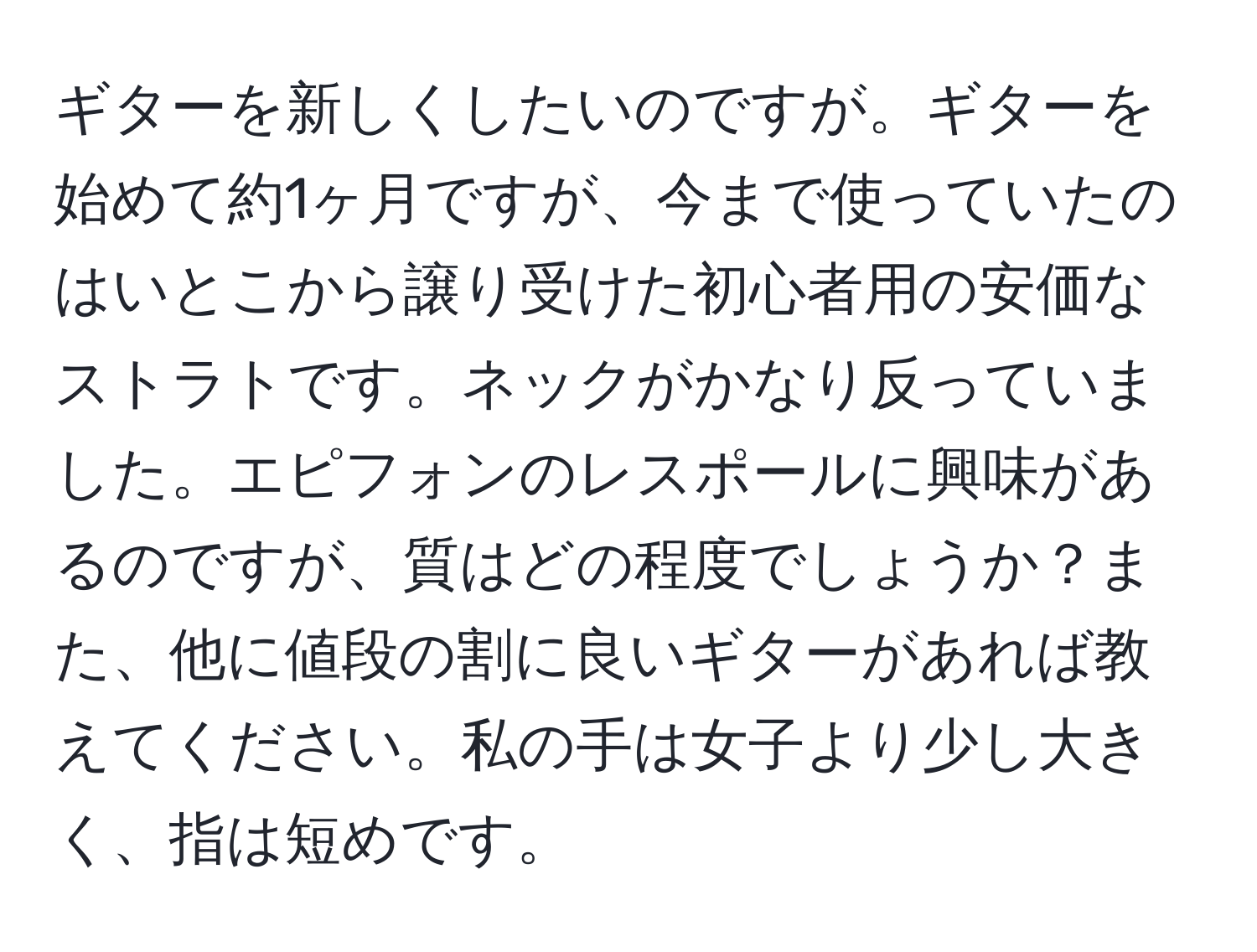 ギターを新しくしたいのですが。ギターを始めて約1ヶ月ですが、今まで使っていたのはいとこから譲り受けた初心者用の安価なストラトです。ネックがかなり反っていました。エピフォンのレスポールに興味があるのですが、質はどの程度でしょうか？また、他に値段の割に良いギターがあれば教えてください。私の手は女子より少し大きく、指は短めです。