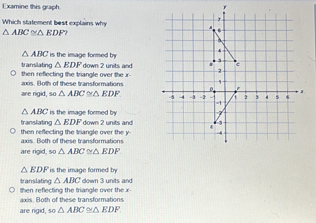 Examine this graph. 
Which statement best explains why
△ ABC≌ △ EDF ?
△ ABC is the image formed by
translating △ EDF down 2 units and
then reflecting the triangle over the x -
axis. Both of these transformations
are rigid, so △ ABC≌ △ EDF.
△ ABC is the image formed by
translating △ EDF down 2 units and
then reflecting the triangle over the y -
axis. Both of these transformations
are rigid, so △ ABC≌ △ EDF.
△ EDF is the image formed by
translating △ ABC down 3 units and
then reflecting the triangle over the x -
axis. Both of these transformations
are rigid, so △ ABC≌ △ EDF.