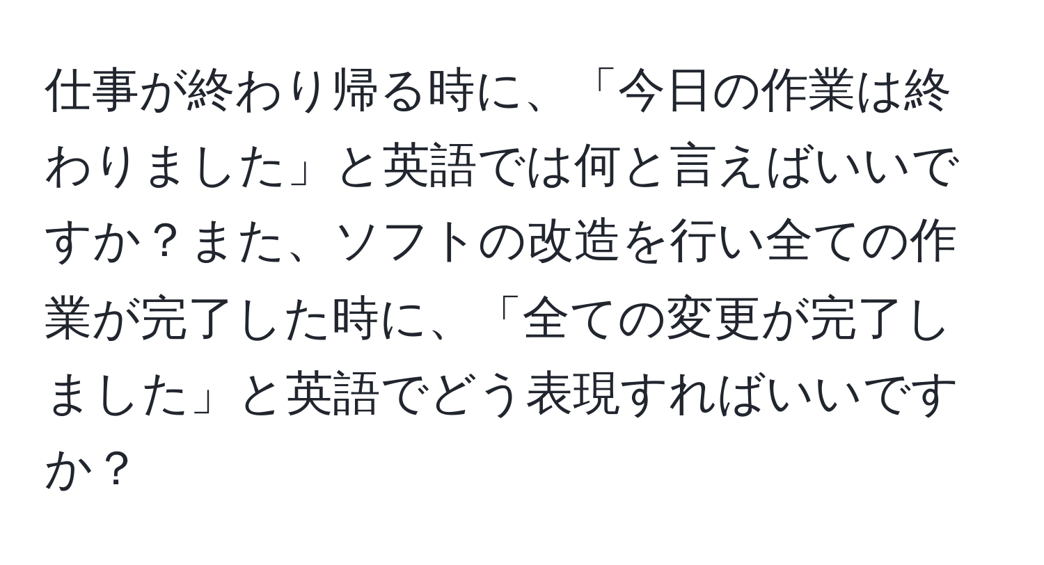 仕事が終わり帰る時に、「今日の作業は終わりました」と英語では何と言えばいいですか？また、ソフトの改造を行い全ての作業が完了した時に、「全ての変更が完了しました」と英語でどう表現すればいいですか？